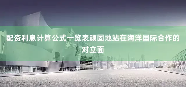 配资利息计算公式一览表顽固地站在海洋国际合作的对立面