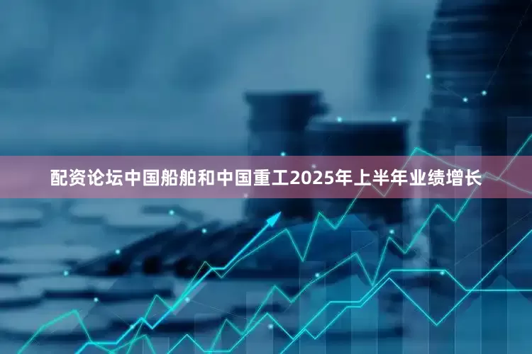 配资论坛中国船舶和中国重工2025年上半年业绩增长