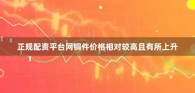 正规配资平台网铜件价格相对较高且有所上升