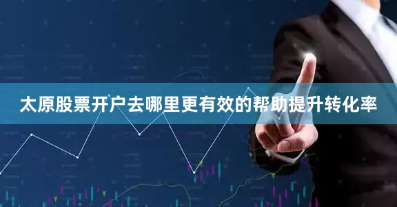 太原股票开户去哪里更有效的帮助提升转化率