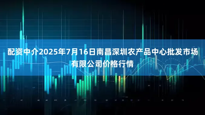 配资中介2025年7月16日南昌深圳农产品中心批发市场有限公司价格行情