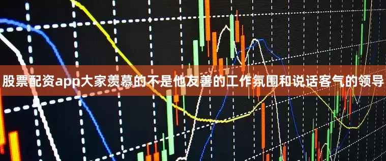 股票配资app大家羡慕的不是他友善的工作氛围和说话客气的领导