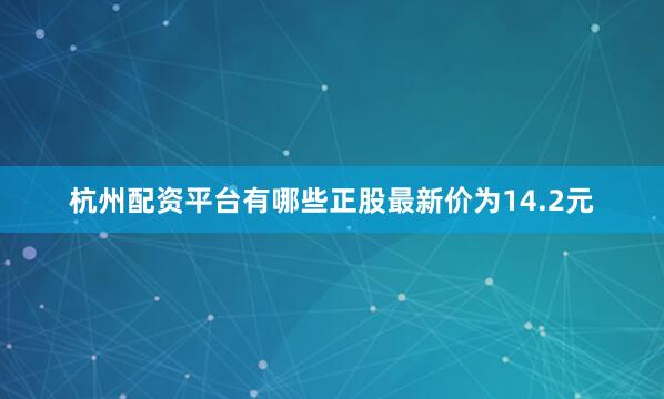 杭州配资平台有哪些正股最新价为14.2元