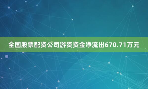 全国股票配资公司游资资金净流出670.71万元