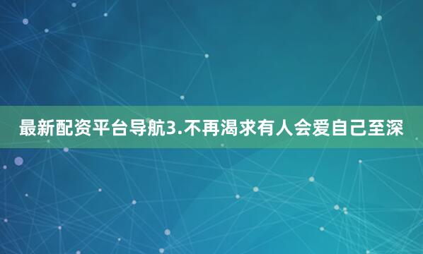 最新配资平台导航3.不再渴求有人会爱自己至深