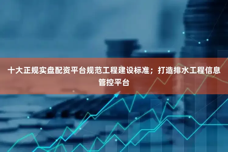 十大正规实盘配资平台规范工程建设标准；打造排水工程信息管控平台