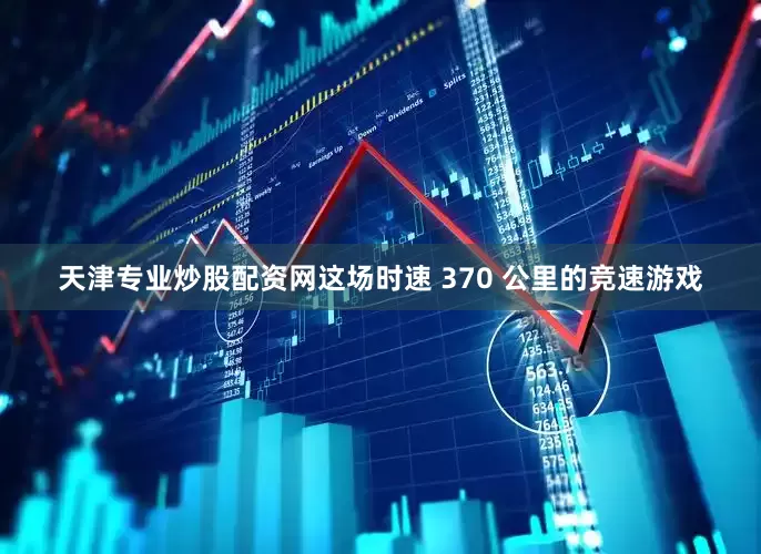 天津专业炒股配资网这场时速 370 公里的竞速游戏